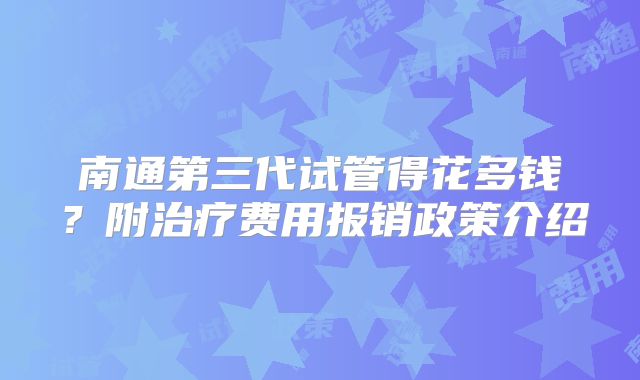 南通第三代试管得花多钱?附治疗费用报销政策介绍