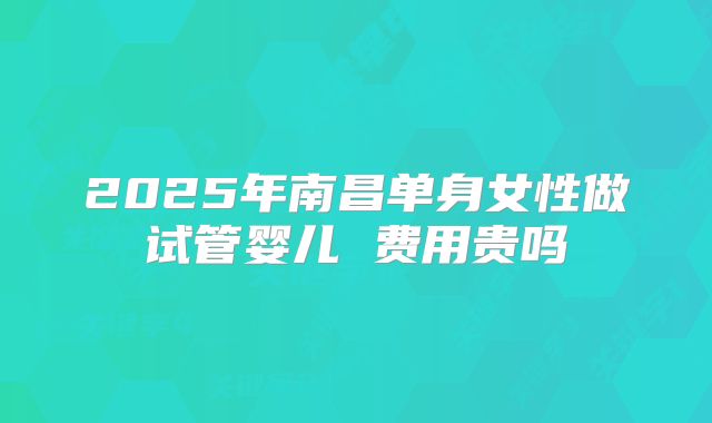 2025年南昌单身女性做试管婴儿 费用贵吗
