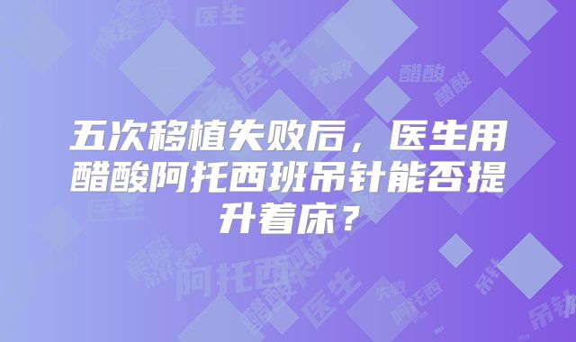 五次移植失败后，医生用醋酸阿托西班吊针能否提升着床？