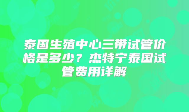 泰国生殖中心三带试管价格是多少？杰特宁泰国试管费用详解