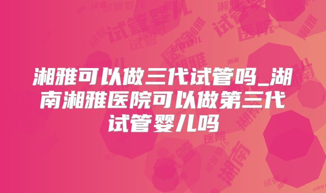 湘雅可以做三代试管吗_湖南湘雅医院可以做第三代试管婴儿吗