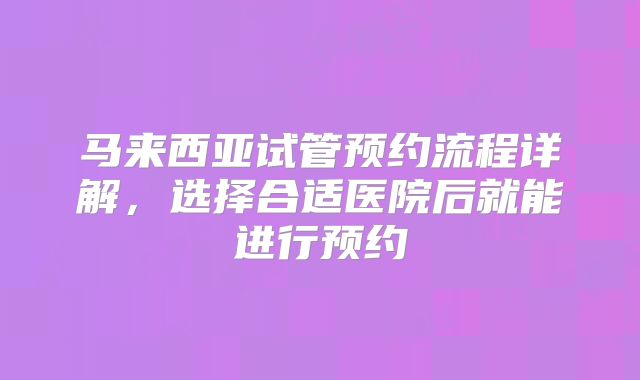 马来西亚试管预约流程详解,选择合适医院后就能进行预约