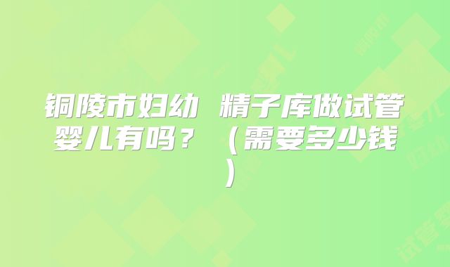 铜陵市妇幼 精子库做试管婴儿有吗？（需要多少钱）