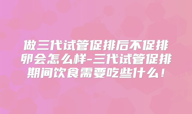 做三代试管促排后不促排卵会怎么样-三代试管促排期间饮食需要吃些什么！
