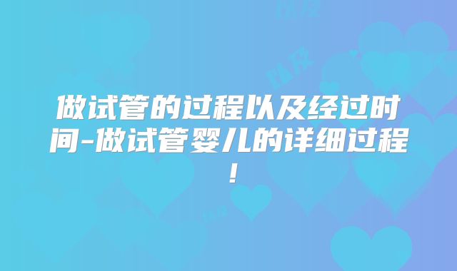 做试管的过程以及经过时间-做试管婴儿的详细过程！