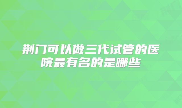 荆门可以做三代试管的医院最有名的是哪些