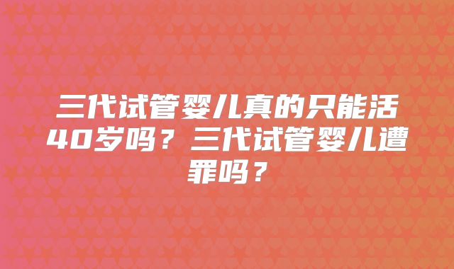 三代试管婴儿真的只能活40岁吗？三代试管婴儿遭罪吗？
