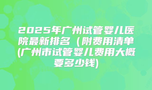 2025年广州试管婴儿医院最新排名（附费用清单(广州市试管婴儿费用大概要多少钱)