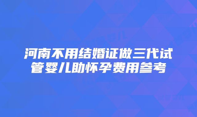 河南不用结婚证做三代试管婴儿助怀孕费用参考