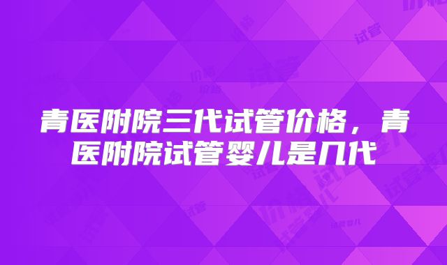 青医附院三代试管价格,青医附院试管婴儿是几代