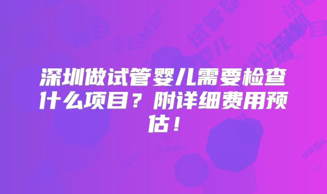 深圳做试管婴儿需要检查什么项目？附详细费用预估！