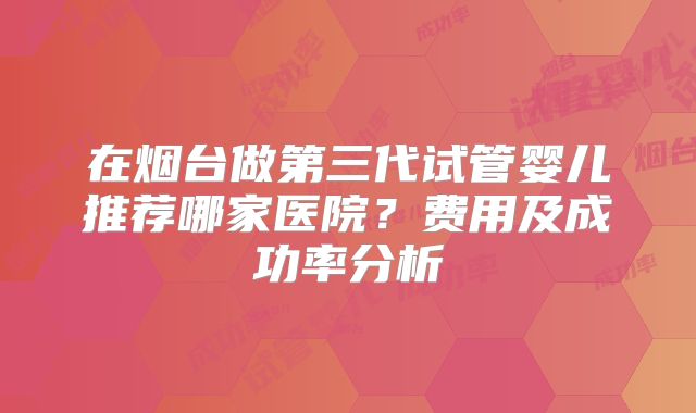 在烟台做第三代试管婴儿推荐哪家医院？费用及成功率分析