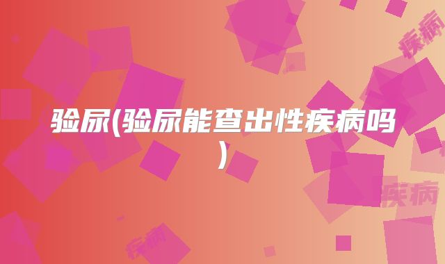 验尿(验尿能查出性疾病吗)