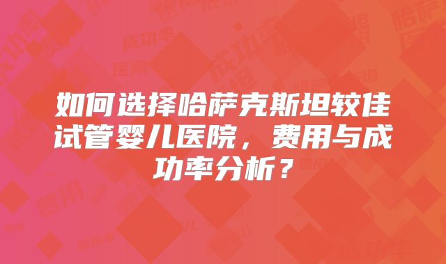 如何选择哈萨克斯坦较佳试管婴儿医院，费用与成功率分析？