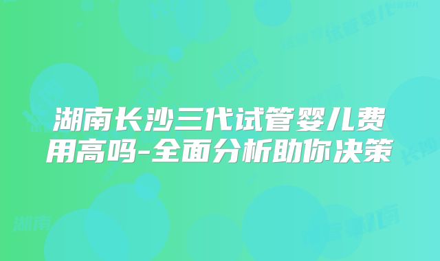 湖南长沙三代试管婴儿费用高吗-全面分析助你决策