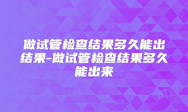 做试管检查结果多久能出结果-做试管检查结果多久能出来