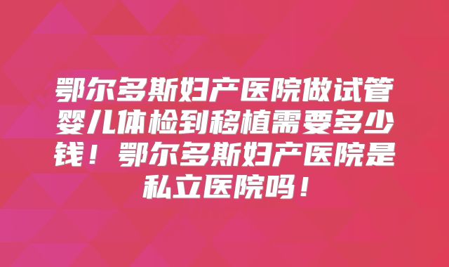 鄂尔多斯妇产医院做试管婴儿体检到移植需要多少钱！鄂尔多斯妇产医院是私立医院吗！