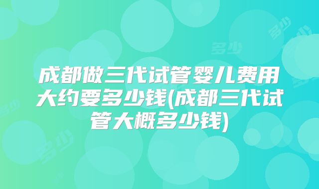 成都做三代试管婴儿费用大约要多少钱(成都三代试管大概多少钱)