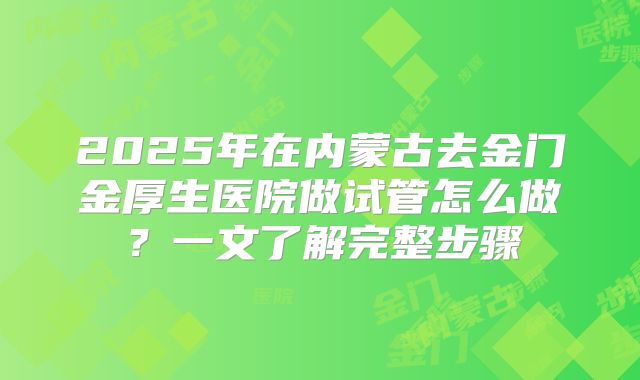 2025年在内蒙古去金门金厚生医院做试管怎么做?一文了解完整步骤