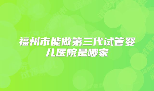 福州市能做第三代试管婴儿医院是哪家
