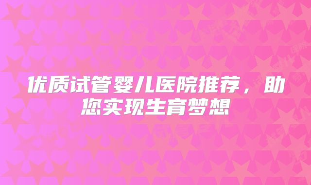 优质试管婴儿医院推荐，助您实现生育梦想