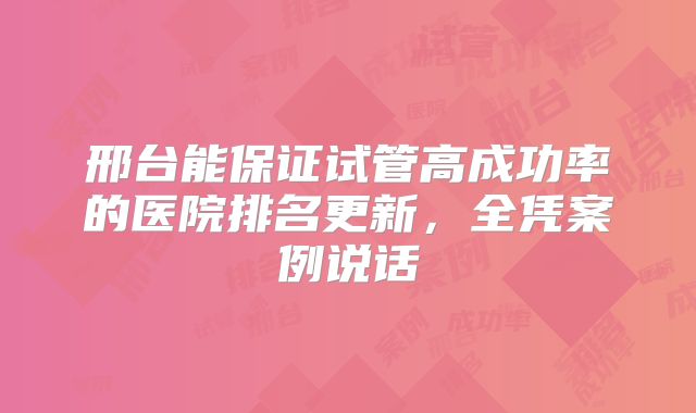 邢台能保证试管高成功率的医院排名更新，全凭案例说话