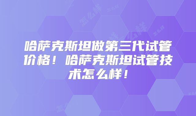 哈萨克斯坦做第三代试管价格！哈萨克斯坦试管技术怎么样！