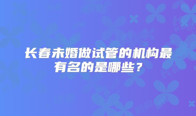 长春未婚做试管的机构最有名的是哪些？