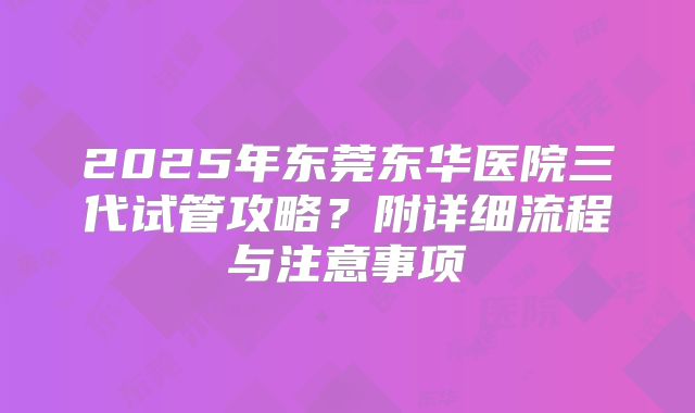 2025年东莞东华医院三代试管攻略？附详细流程与注意事项