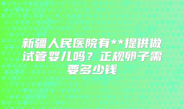 新疆人民医院有**提供做试管婴儿吗？正规卵子需要多少钱
