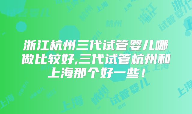 浙江杭州三代试管婴儿哪做比较好,三代试管杭州和上海那个好一些！