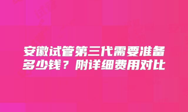安徽试管第三代需要准备多少钱？附详细费用对比