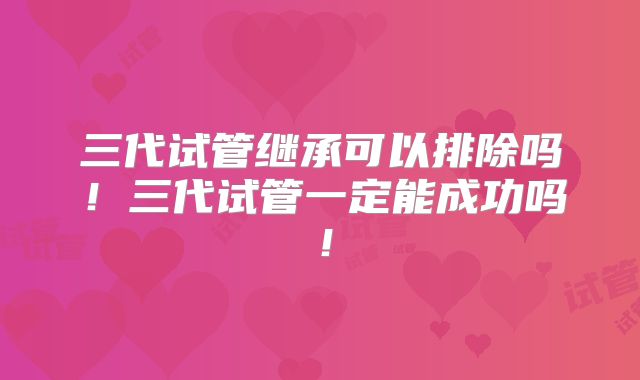 三代试管继承可以排除吗!三代试管一定能成功吗!