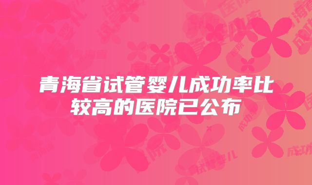 青海省试管婴儿成功率比较高的医院已公布