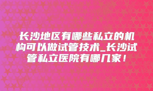 长沙地区有哪些私立的机构可以做试管技术_长沙试管私立医院有哪几家!