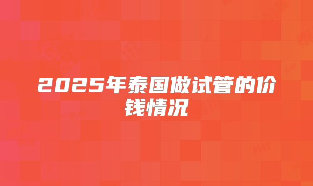 2025年泰国做试管的价钱情况