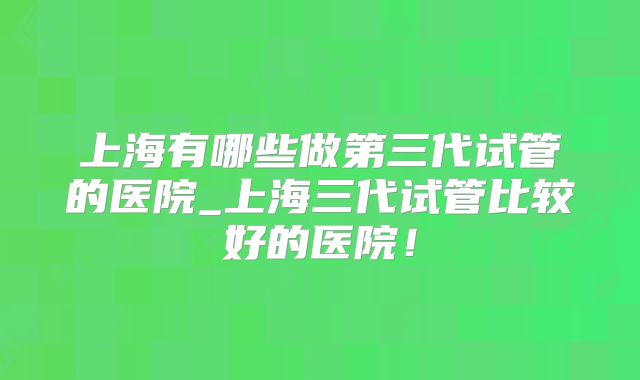 上海有哪些做第三代试管的医院_上海三代试管比较好的医院！