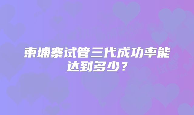 柬埔寨试管三代成功率能达到多少？
