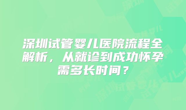 深圳试管婴儿医院流程全解析,从就诊到成功怀孕需多长时间?