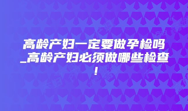 高龄产妇一定要做孕检吗_高龄产妇必须做哪些检查！