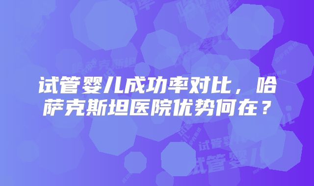 试管婴儿成功率对比，哈萨克斯坦医院优势何在？
