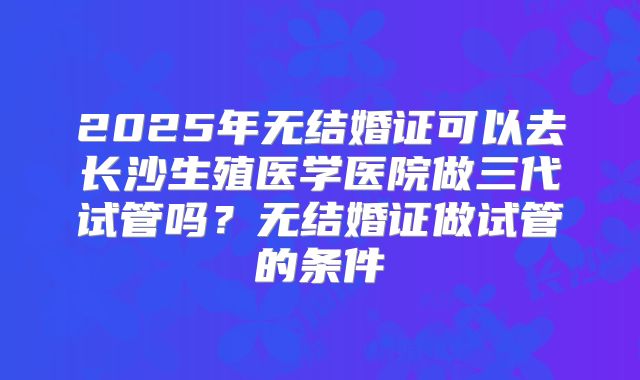 2025年无结婚证可以去长沙生殖医学医院做三代试管吗？无结婚证做试管的条件