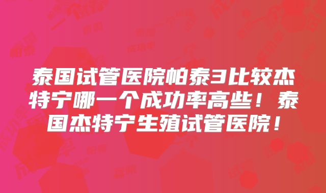泰国试管医院帕泰3比较杰特宁哪一个成功率高些！泰国杰特宁生殖试管医院！