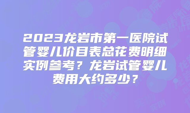 2023龙岩市第一医院试管婴儿价目表总花费明细实例参考？龙岩试管婴儿费用大约多少？