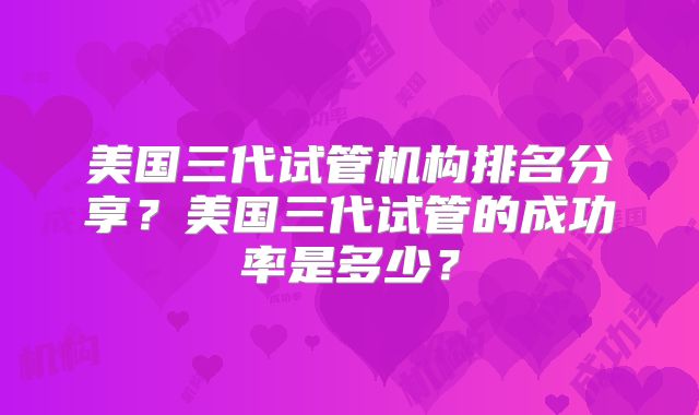 美国三代试管机构排名分享?美国三代试管的成功率是多少?