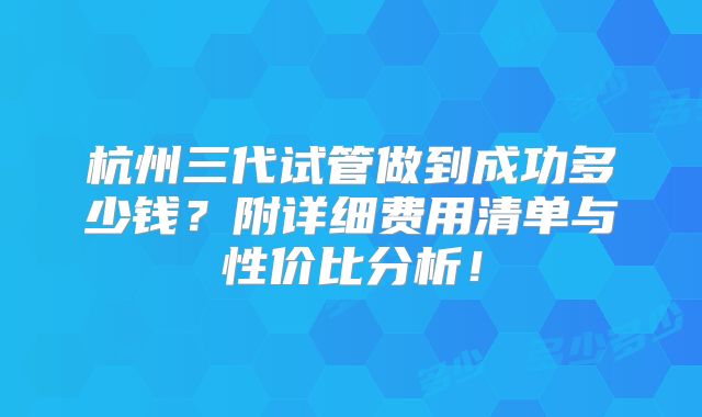 杭州三代试管做到成功多少钱？附详细费用清单与性价比分析！