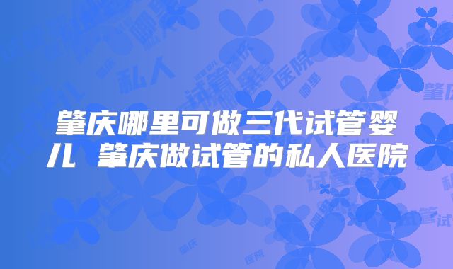 肇庆哪里可做三代试管婴儿 肇庆做试管的私人医院