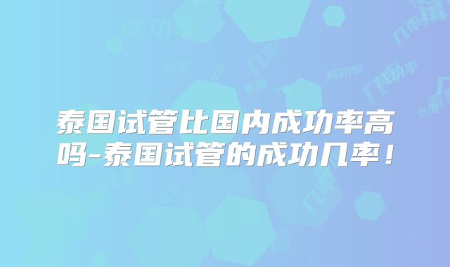 泰国试管比国内成功率高吗-泰国试管的成功几率！