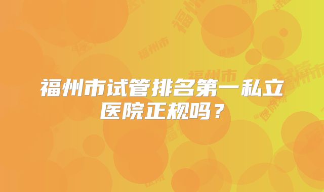 福州市试管排名第一私立医院正规吗?