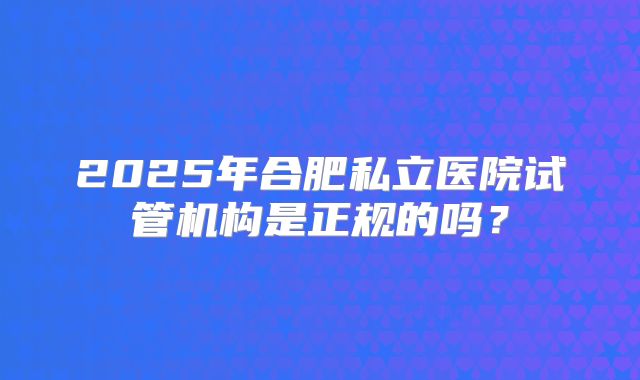 2025年合肥私立医院试管机构是正规的吗？